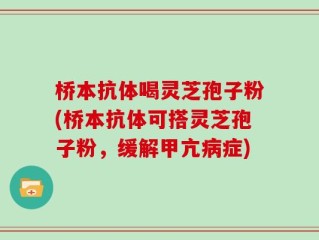 桥本抗体喝灵芝孢子粉(桥本抗体可搭灵芝孢子粉，缓解甲亢病症)