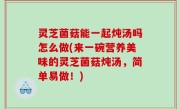 灵芝菌菇能一起炖汤吗怎么做(来一碗营养美味的灵芝菌菇炖汤，简单易做！)