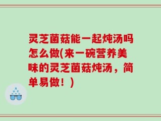 灵芝菌菇能一起炖汤吗怎么做(来一碗营养美味的灵芝菌菇炖汤，简单易做！)
