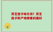 灵芝孢子哈尔滨？灵芝孢子粉产地哪里的最好