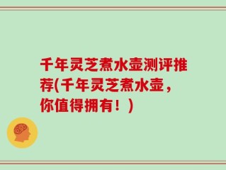 千年灵芝煮水壶测评推荐(千年灵芝煮水壶，你值得拥有！)