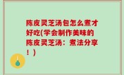 陈皮灵芝汤包怎么煮才好吃(学会制作美味的陈皮灵芝汤：煮法分享！)