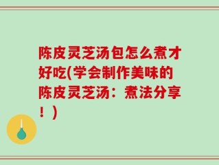 陈皮灵芝汤包怎么煮才好吃(学会制作美味的陈皮灵芝汤：煮法分享！)