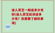 送人灵芝一般送多少克好(送人灵芝应该送多少克？你需要了解的事项)