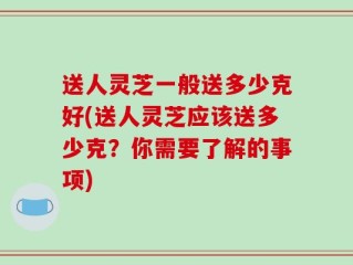 送人灵芝一般送多少克好(送人灵芝应该送多少克？你需要了解的事项)
