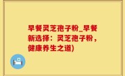 早餐灵芝孢子粉_早餐新选择：灵芝孢子粉，健康养生之道)