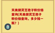 天美健灵芝孢子粉价格查询(天美健灵芝孢子粉价格查询，多少钱一瓶？)