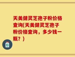 天美健灵芝孢子粉价格查询(天美健灵芝孢子粉价格查询，多少钱一瓶？)
