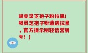 喝完灵芝孢子粉拉黑(喝灵芝孢子粉遭遇拉黑，官方提示别轻信营销号！)