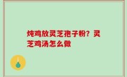 炖鸡放灵芝孢子粉？灵芝鸡汤怎么做