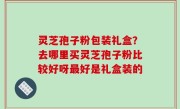 灵芝孢子粉包装礼盒？去哪里买灵芝孢子粉比较好呀最好是礼盒装的