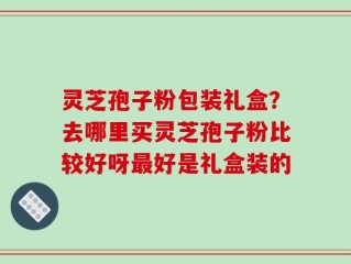 灵芝孢子粉包装礼盒？去哪里买灵芝孢子粉比较好呀最好是礼盒装的