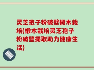 灵芝孢子粉破壁椴木栽培(椴木栽培灵芝孢子粉破壁提取助力健康生活)