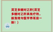 灵芝多糖对乙肝(灵芝多糖对乙肝具有疗效，新发现令医学界耳目一新！)