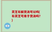 灵芝石解煲汤可以吗(石灵芝可用于煲汤吗？)