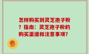 怎样购买到灵芝孢子粉？指南：灵芝孢子粉的购买渠道和注意事项？