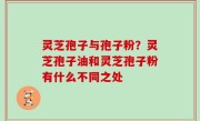 灵芝孢子与孢子粉？灵芝孢子油和灵芝孢子粉有什么不同之处