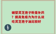 破壁灵芝孢子粉是补药？提高免疫力为什么说吃灵芝孢子油比较好