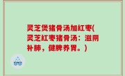 灵芝煲猪骨汤加红枣(灵芝红枣猪骨汤：滋阴补肺，健脾养胃。)