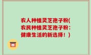 农人种植灵芝孢子粉(农民种植灵芝孢子粉：健康生活的新选择！)