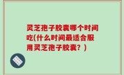 灵芝孢子胶囊哪个时间吃(什么时间最适合服用灵芝孢子胶囊？)