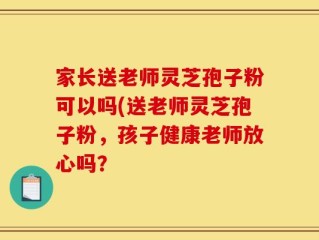 家长送老师灵芝孢子粉可以吗(送老师灵芝孢子粉，孩子健康老师放心吗？