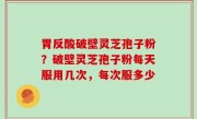 胃反酸破壁灵芝孢子粉？破壁灵芝孢子粉每天服用几次，每次服多少