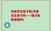 丹寨灵芝孢子粉(丹寨灵芝孢子粉——强力免疫增强剂)