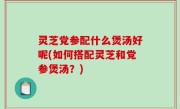 灵芝党参配什么煲汤好呢(如何搭配灵芝和党参煲汤？)