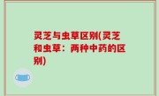 灵芝与虫草区别(灵芝和虫草：两种中药的区别)