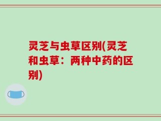 灵芝与虫草区别(灵芝和虫草：两种中药的区别)