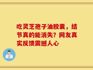 吃灵芝孢子油胶囊，结节真的能消失？网友真实反馈震撼人心