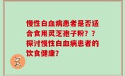 慢性白血病患者是否适合食用灵芝孢子粉？？探讨慢性白血病患者的饮食健康？