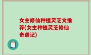 女主修仙种植灵芝文推荐(女主种植灵芝修仙奇遇记)