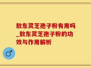 敖东灵芝孢子粉有用吗_敖东灵芝孢子粉的功效与作用解析
