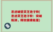 思邈破壁灵芝孢子粉(思邈灵芝孢子粉：突破瓶颈，释放健康能量)