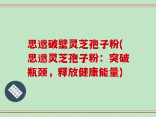 思邈破壁灵芝孢子粉(思邈灵芝孢子粉：突破瓶颈，释放健康能量)