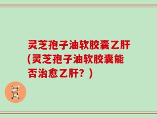 灵芝孢子油软胶囊乙肝(灵芝孢子油软胶囊能否治愈乙肝？)