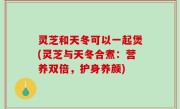 灵芝和天冬可以一起煲(灵芝与天冬合煮：营养双倍，护身养颜)
