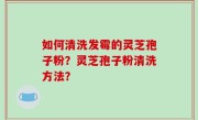 如何清洗发霉的灵芝孢子粉？灵芝孢子粉清洗方法？