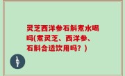 灵芝西洋参石斛煮水喝吗(煮灵芝、西洋参、石斛合适饮用吗？)