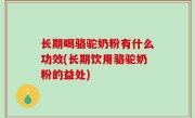 长期喝骆驼奶粉有什么功效(长期饮用骆驼奶粉的益处)