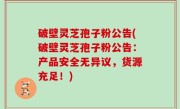 破壁灵芝孢子粉公告(破壁灵芝孢子粉公告：产品安全无异议，货源充足！)
