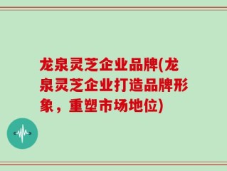 龙泉灵芝企业品牌(龙泉灵芝企业打造品牌形象，重塑市场地位)