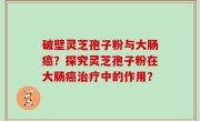 破壁灵芝孢子粉与大肠癌？探究灵芝孢子粉在大肠癌治疗中的作用？