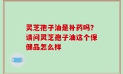 灵芝孢子油是补药吗？请问灵芝孢子油这个保健品怎么样