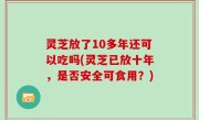 灵芝放了10多年还可以吃吗(灵芝已放十年，是否安全可食用？)