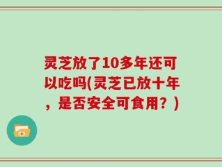 灵芝放了10多年还可以吃吗(灵芝已放十年，是否安全可食用？)