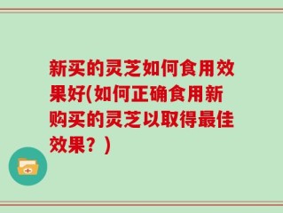 新买的灵芝如何食用效果好(如何正确食用新购买的灵芝以取得最佳效果？)