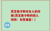 灵芝孢子粉对女人的作用(灵芝孢子粉的惊人功效：女性福音！)